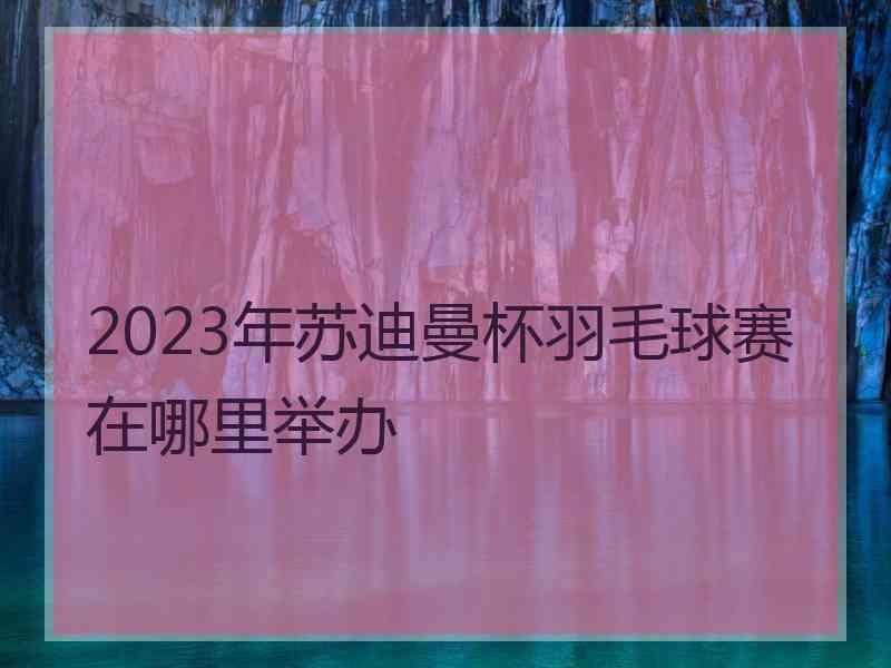 2023年苏迪曼杯羽毛球赛在哪里举办