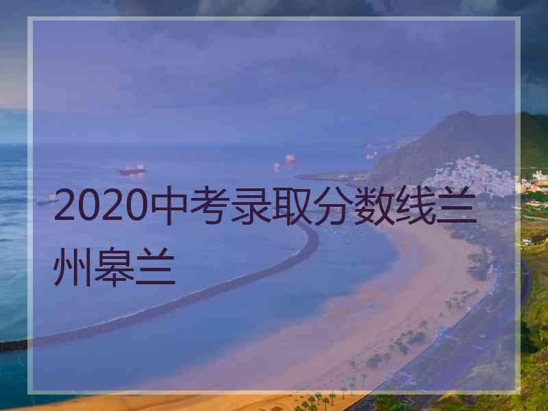 2020中考录取分数线兰州皋兰