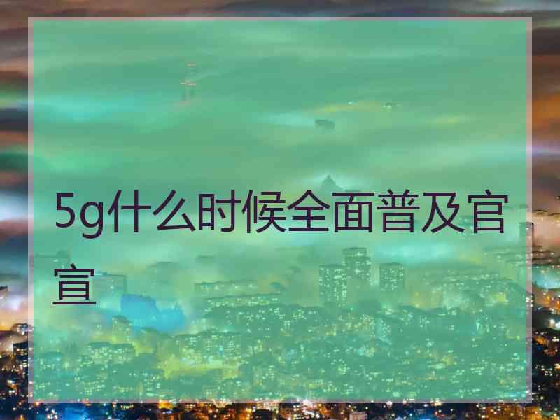 5g什么时候全面普及官宣