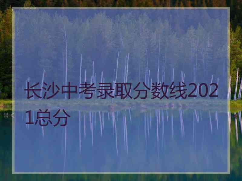 长沙中考录取分数线2021总分