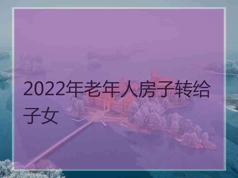 2022年老年人房子转给子女