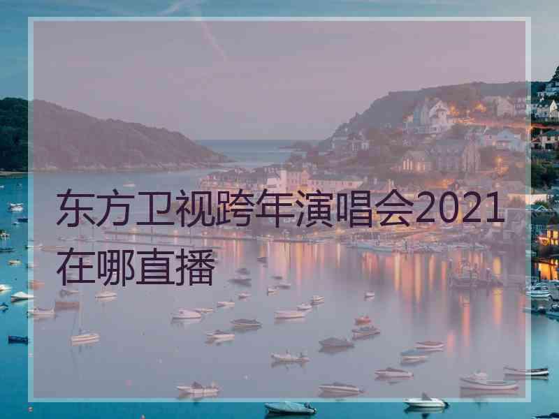 东方卫视跨年演唱会2021在哪直播