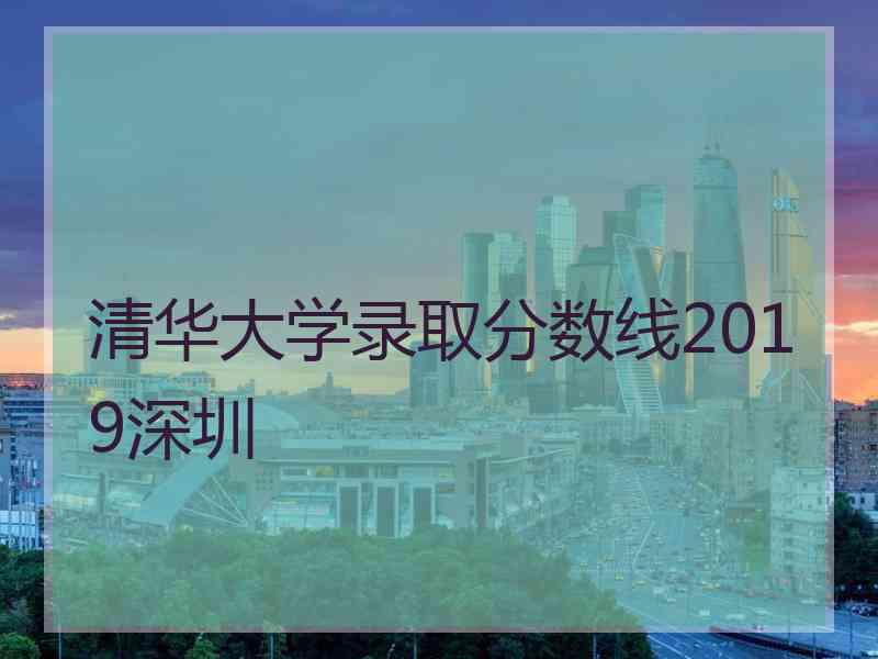 清华大学录取分数线2019深圳