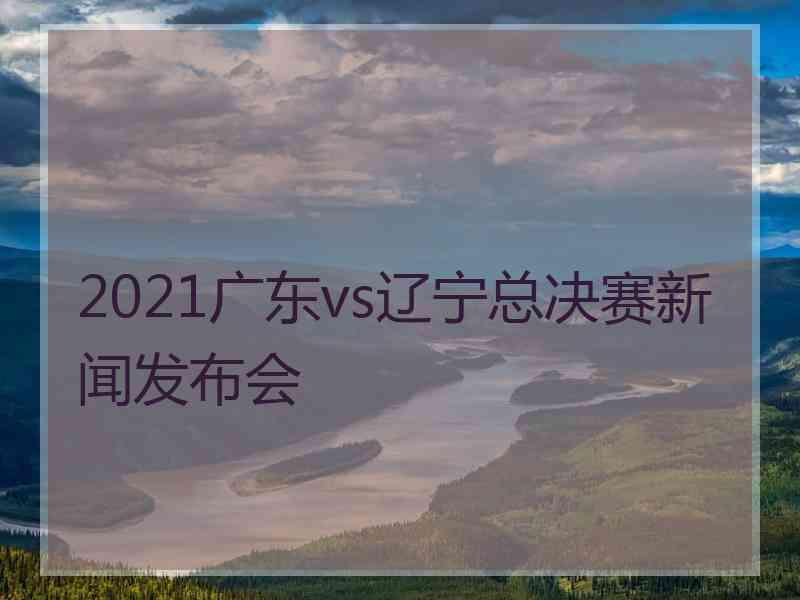 2021广东vs辽宁总决赛新闻发布会