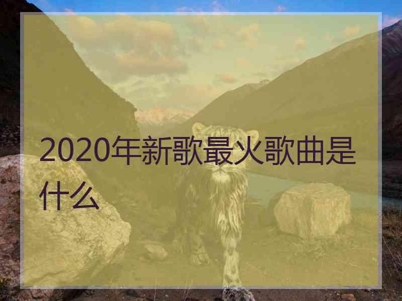 2020年新歌最火歌曲是什么