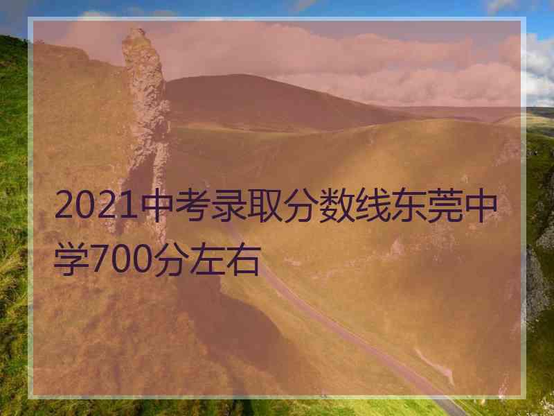 2021中考录取分数线东莞中学700分左右