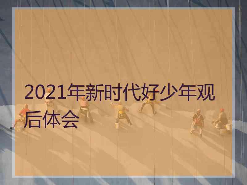 2021年新时代好少年观后体会