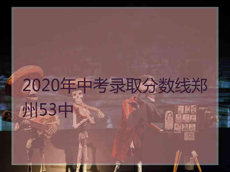 2020年中考录取分数线郑州53中