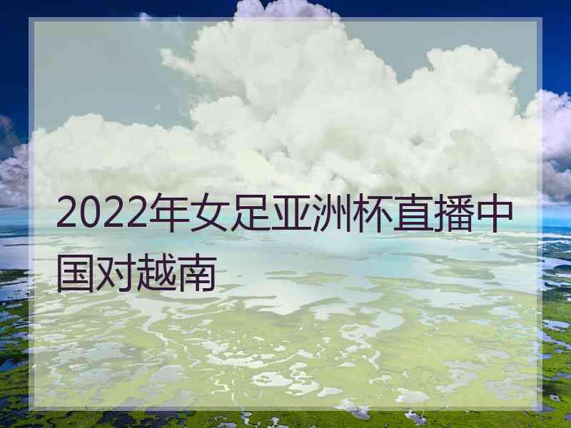 2022年女足亚洲杯直播中国对越南