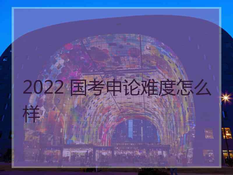 2022 国考申论难度怎么样