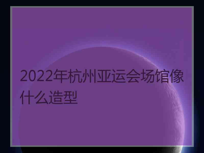 2022年杭州亚运会场馆像什么造型