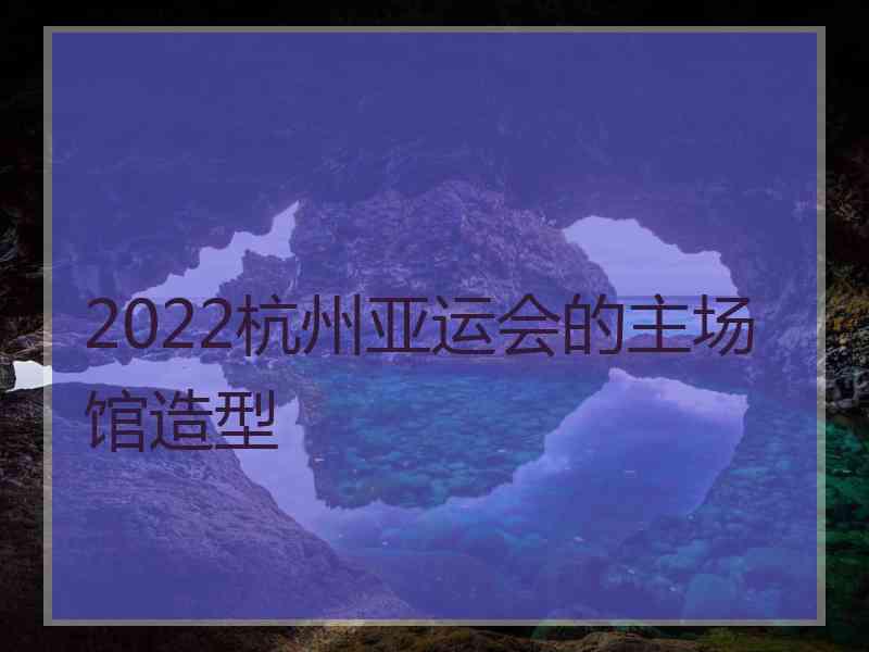 2022杭州亚运会的主场馆造型