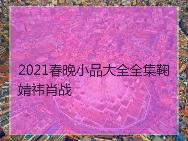 2021春晚小品大全全集鞠婧祎肖战