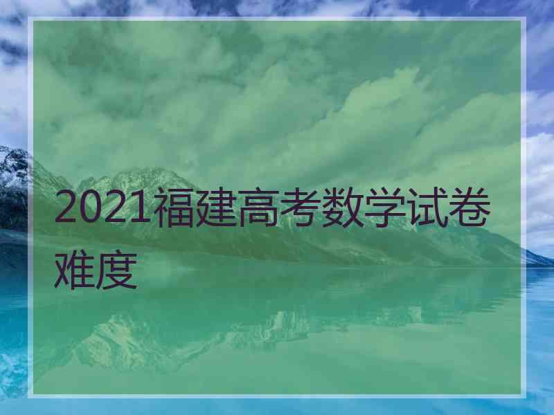 2021福建高考数学试卷难度