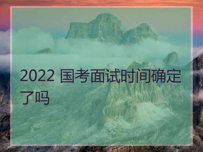 2022 国考面试时间确定了吗