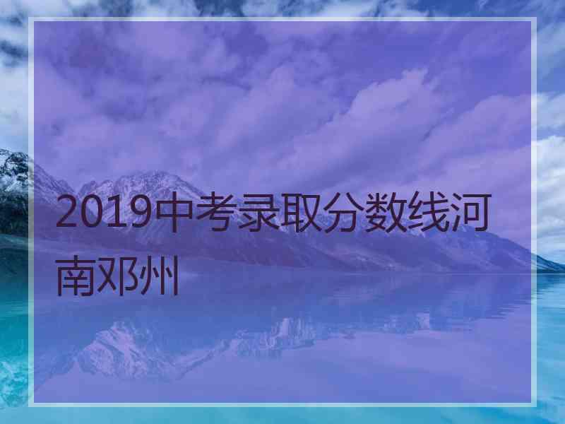 2019中考录取分数线河南邓州