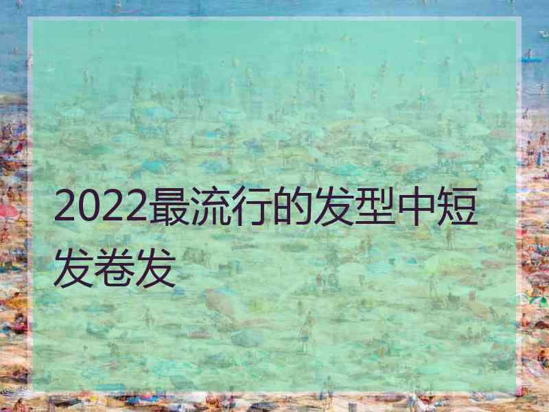 2022最流行的发型中短发卷发