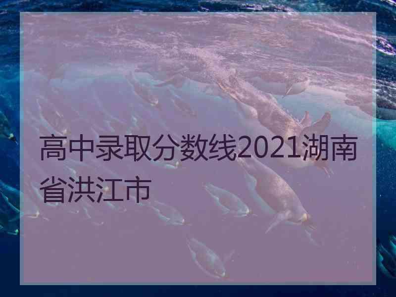 高中录取分数线2021湖南省洪江市