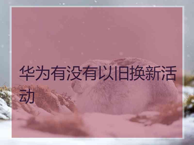 华为有没有以旧换新活动