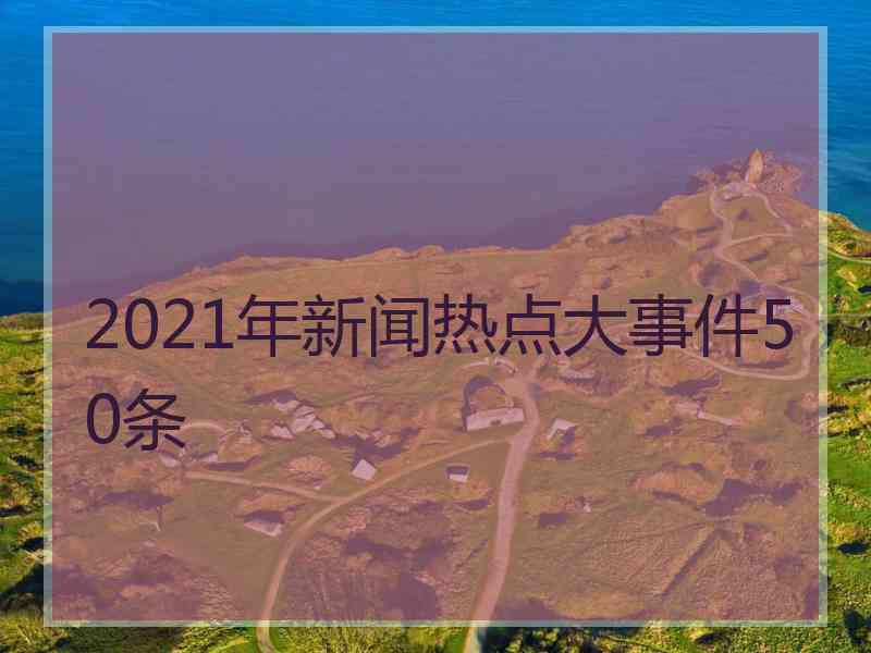 2021年新闻热点大事件50条