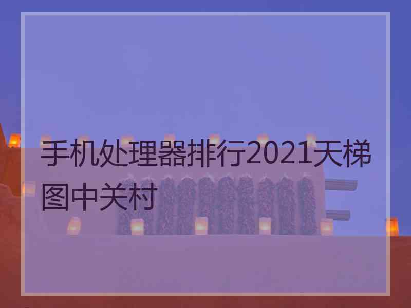 手机处理器排行2021天梯图中关村