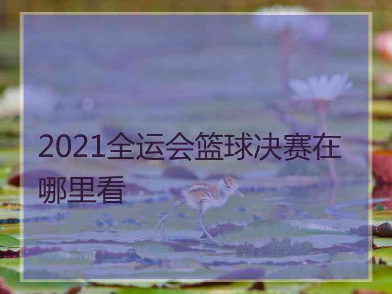 2021全运会篮球决赛在哪里看