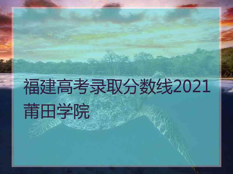 福建高考录取分数线2021莆田学院