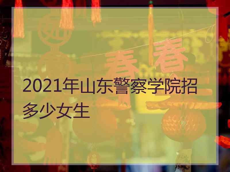 2021年山东警察学院招多少女生