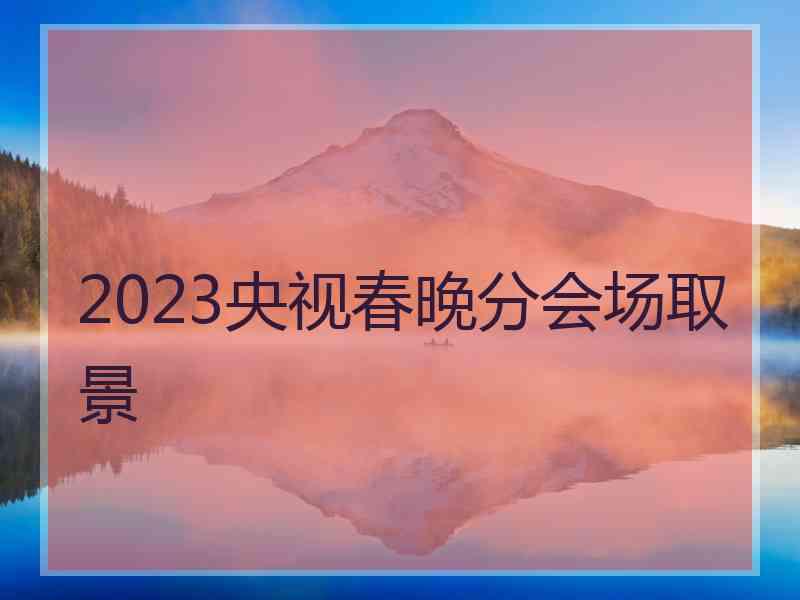 2023央视春晚分会场取景