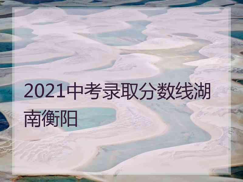 2021中考录取分数线湖南衡阳