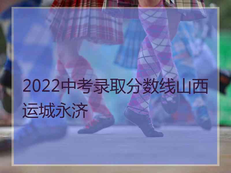 2022中考录取分数线山西运城永济