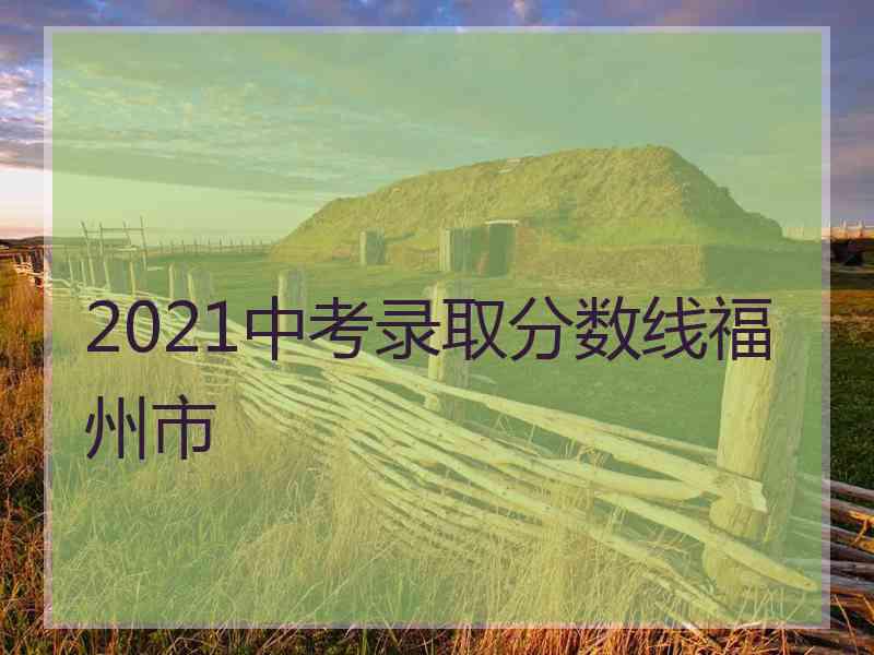 2021中考录取分数线福州市