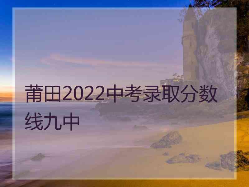 莆田2022中考录取分数线九中