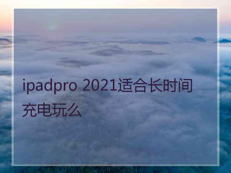 ipadpro 2021适合长时间充电玩么