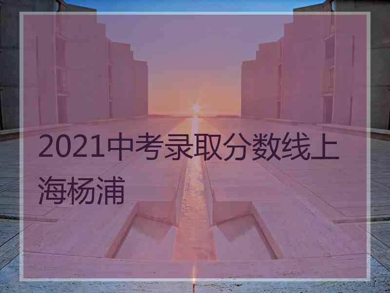 2021中考录取分数线上海杨浦