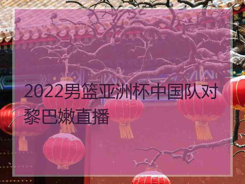 2022男篮亚洲杯中国队对黎巴嫩直播