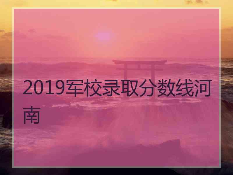 2019军校录取分数线河南