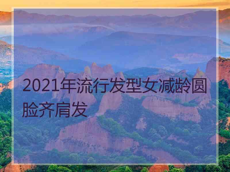 2021年流行发型女减龄圆脸齐肩发