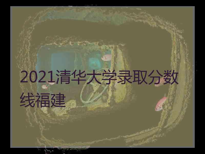 2021清华大学录取分数线福建