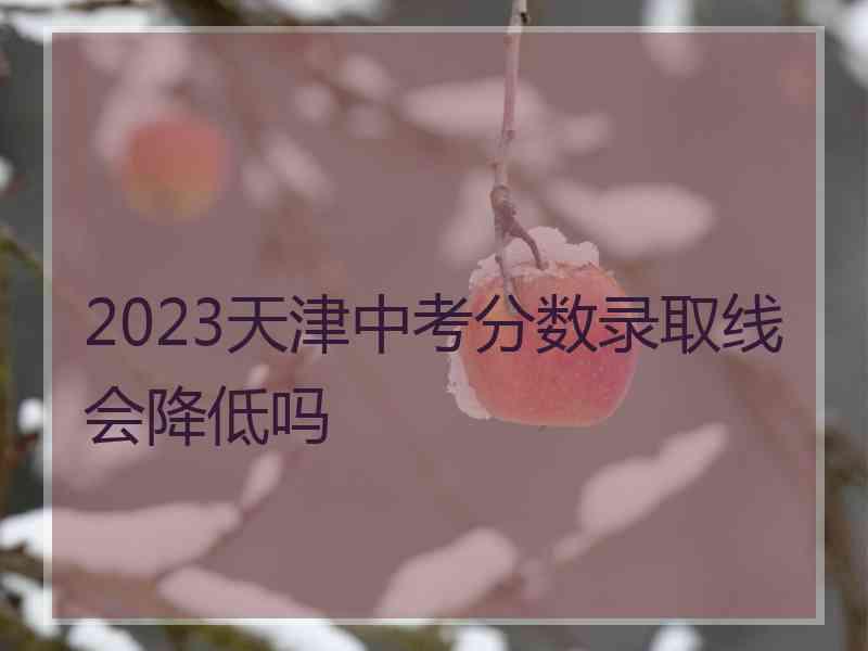 2023天津中考分数录取线会降低吗