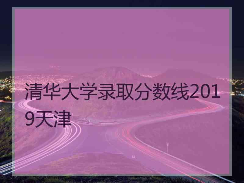 清华大学录取分数线2019天津