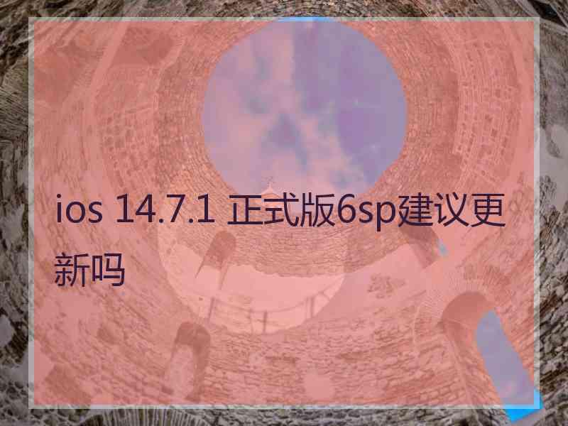 ios 14.7.1 正式版6sp建议更新吗