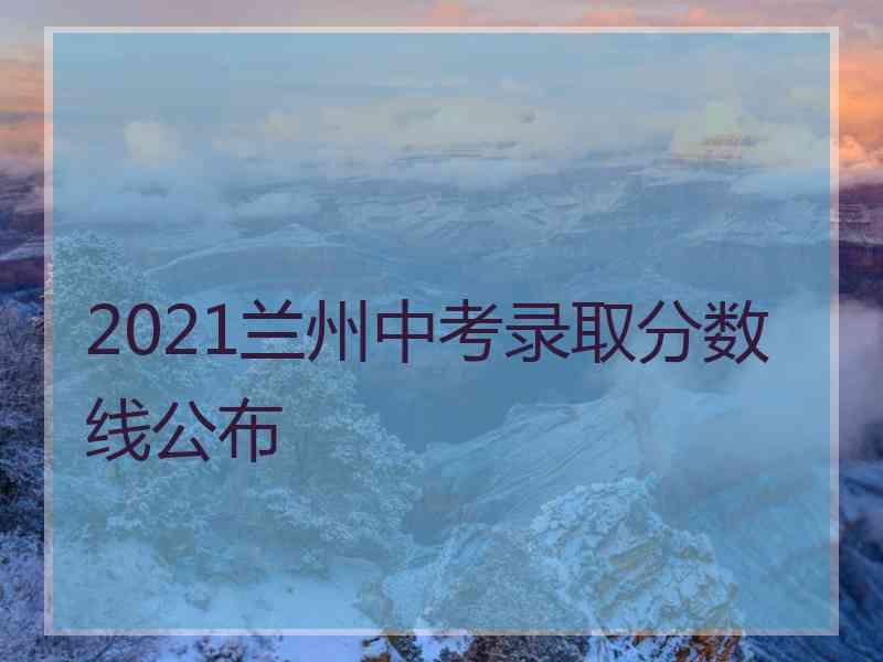 2021兰州中考录取分数线公布