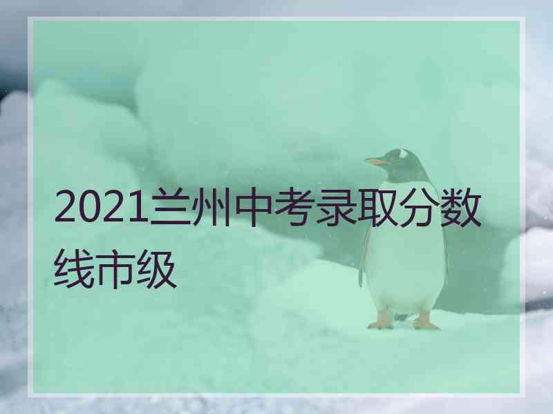 2021兰州中考录取分数线市级