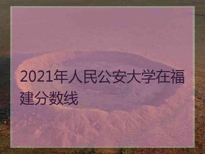 2021年人民公安大学在福建分数线