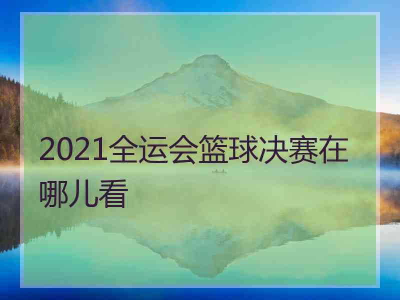 2021全运会篮球决赛在哪儿看