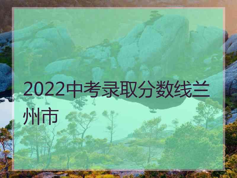 2022中考录取分数线兰州市