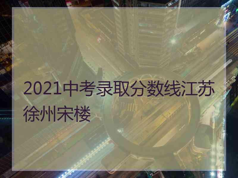 2021中考录取分数线江苏徐州宋楼