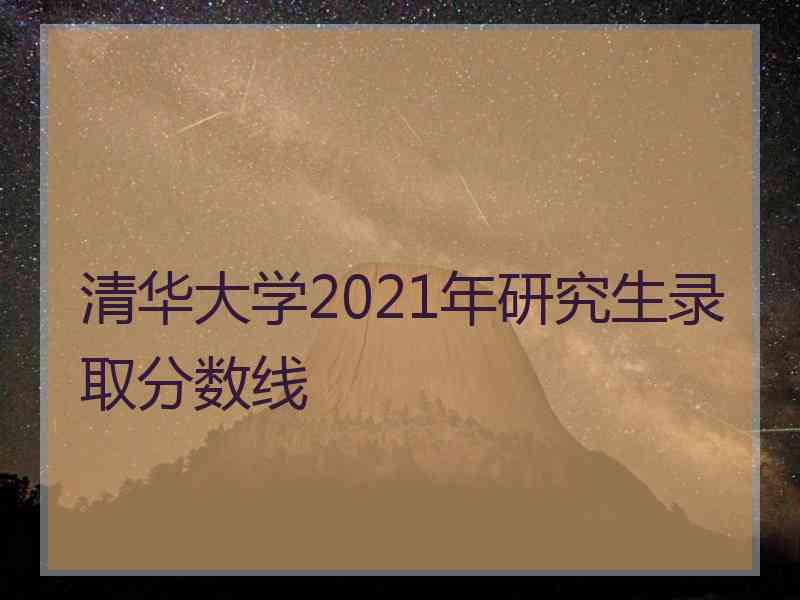 清华大学2021年研究生录取分数线