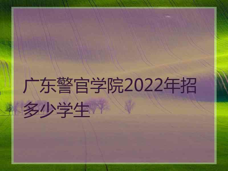 广东警官学院2022年招多少学生